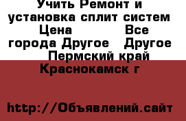  Учить Ремонт и установка сплит систем › Цена ­ 1 000 - Все города Другое » Другое   . Пермский край,Краснокамск г.